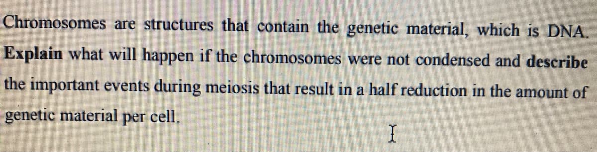 Chromosomes are structures that contain the genetic material, which is DNA.
Explain what will happen if the chromosomes were not condensed and describe
the important events during meiosis that result in a half reduction in the amount of
genetic material per cell.
