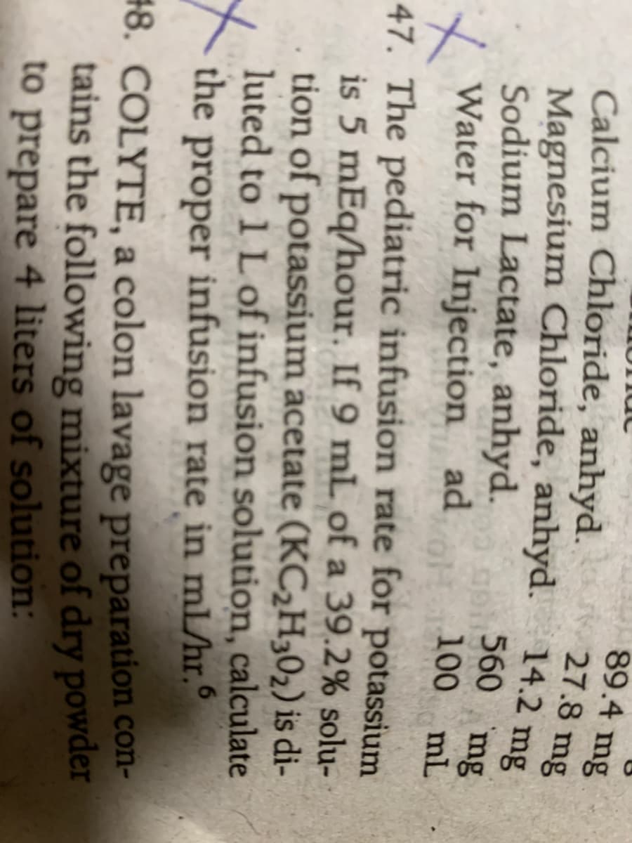 89.4 mg
27.8 mg
Calcium Chloride, anhyd.
560 mg
Sodium Lactate, anhyd.
Water for Injection ad
100 mL
47. The pediatric infusion rate for potassium
is 5 mEq/hour. If 9 mL of a 39.2% solu-
tion of potassium acetate (KCH302) is di-
luted to 1 L of infusion solution, calculate
the proper infusion rate in mL/hr.°
#8. COLYTE, a colon lavage preparation con-
tains the following mixture of dry powder
to prepare 4 liters of solution:
