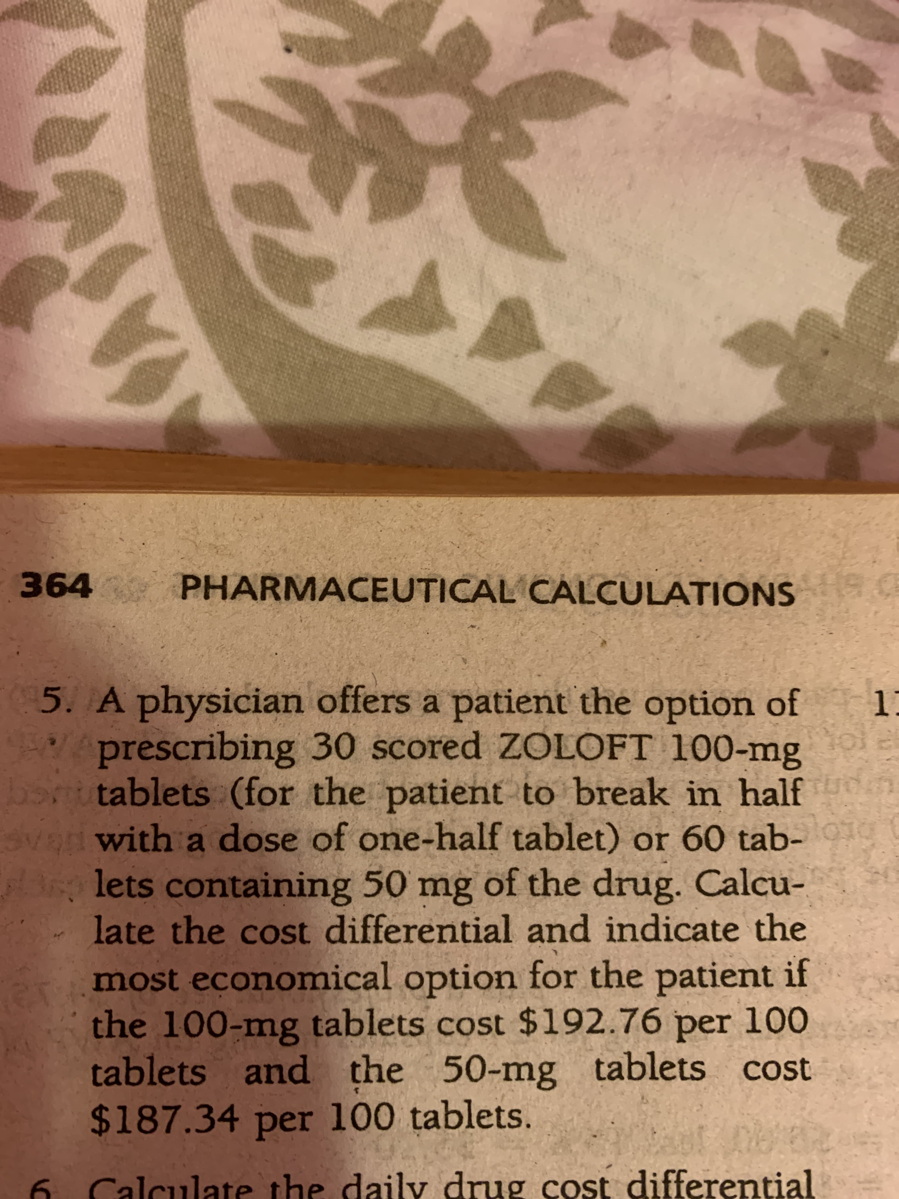 PHARMACEUTICAL CALCULATIONS
5. A physician offers a patient the option of
prescribing 30 scored ZOLOFT 100-mg
tablets (for the patient to break in half
with a dose of one-half tablet) or 60 tab-
lets containing 50 mg of the drug. Calcu-
late the cost differential and indicate the
most economical option for the patient if
the 100-mg tablets cost $192.76 per 100
tablets and the 50-mg tablets cost
$187.34 per 100 tablets.
6 Calculate the daily drug cost differential
