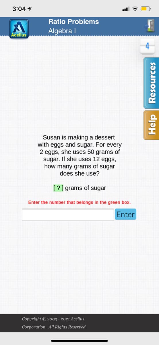 3:04 1
Ratio Problems
Algebra I
Acellus
Susan is making a dessert
with eggs and sugar. For every
2 eggs, she uses 50 grams of
sugar. If she uses 12 eggs,
how many grams of sugar
does she use?
[?] grams of sugar
Enter the number that belongs in the green box.
Enter
Copyright © 2003 - 2021 Acellus
Corporation. All Rights Reserved.
Help | Resources
