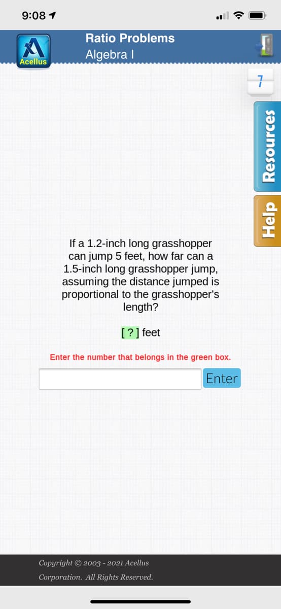 9:08 1
Ratio Problems
Algebra I
Acellus
If a 1.2-inch long grasshopper
can jump 5 feet, how far can a
1.5-inch long grasshopper jump,
assuming the distance jumped is
proportional to the grasshopper's
length?
[?] feet
Enter the number that belongs in the green box.
Enter
Copyright © 2003 - 2021 Acellus
Corporation. All Rights Reserved.
Help Resources
