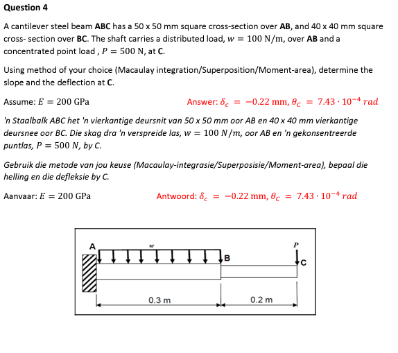 Question 4
A cantilever steel beam ABC has a 50 x 50 mm square cross-section over AB, and 40 x 40 mm square
cross-section over BC. The shaft carries a distributed load, w = 100 N/m, over AB and a
concentrated point load, P = 500 N, at C.
Using method of your choice (Macaulay
slope and the deflection at C.
Assume: E = 200 GPa
Answer: 8 = -0.22 mm, 8c = 7.43.10-4 rad
'n Staalbalk ABC het 'n vierkantige deursnit van 50 x 50 mm oor AB en 40 x 40 mm vierkantige
deursnee oor BC. Die skag dra 'n verspreide las, w = 100 N/m, oor AB en 'n gekonsentreerde
puntlas, P = 500 N, by C.
integration/Superposition/Moment-area), determine the
Gebruik die metode van jou keuse (Macaulay-integrasie/Superposisie/Moment-area), bepaal die
helling en die defleksie by C.
Aanvaar: E = 200 GPa
Antwoord: 8 = -0.22 mm, 8c = 7.43 10 rad
0.3 m
B
0.2 m
P
с