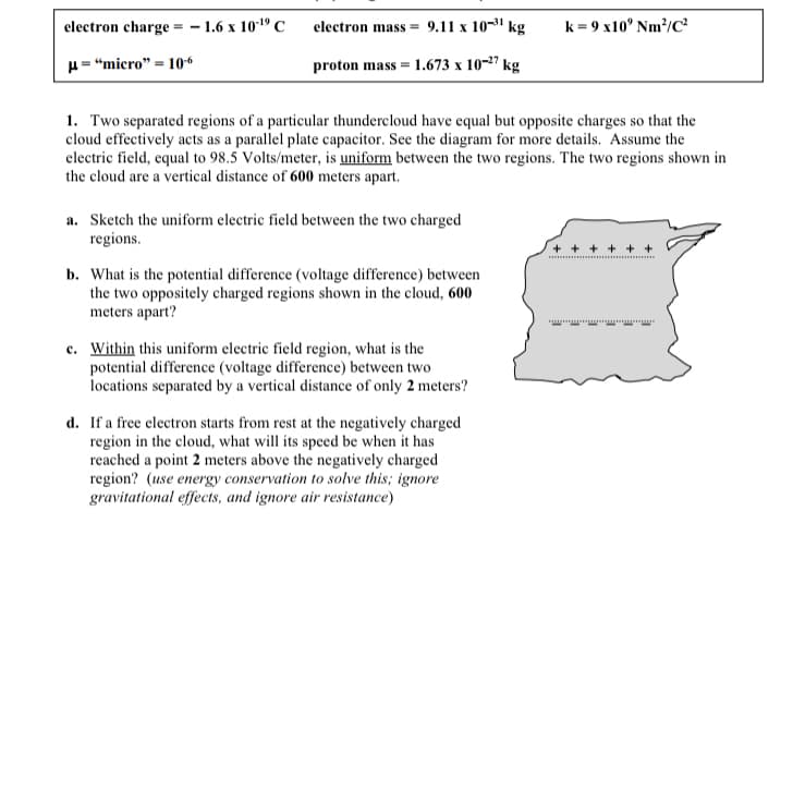 electron charge = - 1.6 x 101º C
electron mass = 9.11 x 10-1 kg
k = 9 x10° Nm/C
H= "micro" = 10“
proton mass = 1.673 x 10-27 kg
1. Two separated regions of a particular thundercloud have equal but opposite charges so that the
cloud effectively acts as a parallel plate capacitor. See the diagram for more details. Assume the
electric field, equal to 98.5 Volts/meter, is uniform between the two regions. The two regions shown in
the cloud are a vertical distance of 600 meters apart.
a. Sketch the uniform electric field between the two charged
regions.
+ + + + + +
b. What is the potential difference (voltage difference) between
the two oppositely charged regions shown in the cloud, 600
meters apart?
c. Within this uniform electric field region, what is the
potential difference (voltage difference) between two
locations separated by a vertical distance of only 2 meters?
d. If a free electron starts from rest at the negatively charged
region in the cloud, what will its speed be when it has
reached a point 2 meters above the negatively charged
region? (use energy conservation to solve this; ignore
gravitational effects, and ignore air resistance)
