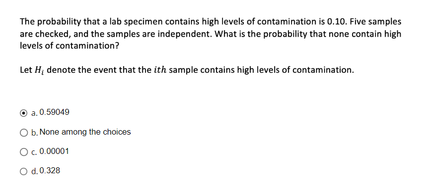 The probability that a lab specimen contains high levels of contamination is 0.10. Five samples
are checked, and the samples are independent. What is the probability that none contain high
levels of contamination?
Let H; denote the event that the ith sample contains high levels of contamination.
a. 0.59049
O b. None among the choices
O c. 0.00001
d. 0.328