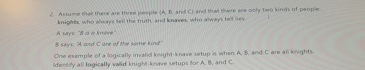 2. Assume that there are three people (A, B, and C) and that there are only two kinds of people:
knights, who always tell the truth, and knaves, who always tell lies.
I
A says: "B is a knave."
B says: "A and Care of the same kind."
One example of a logically invalid knight-knave setup is when A, B, and C are all knights.
Identify all logically valid knight-knave setups for A, B, and C.
