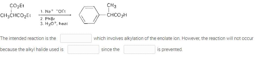 CO₂E1
CH3CHCO₂E1
1. Na "QEt
2. PhBr
3. H30¹, heat
The intended reaction is the
because the alkyl halide used is
CH3
-CHCO₂H
which involves alkylation of the enolate ion. However, the reaction will not occur
since the
is prevented.