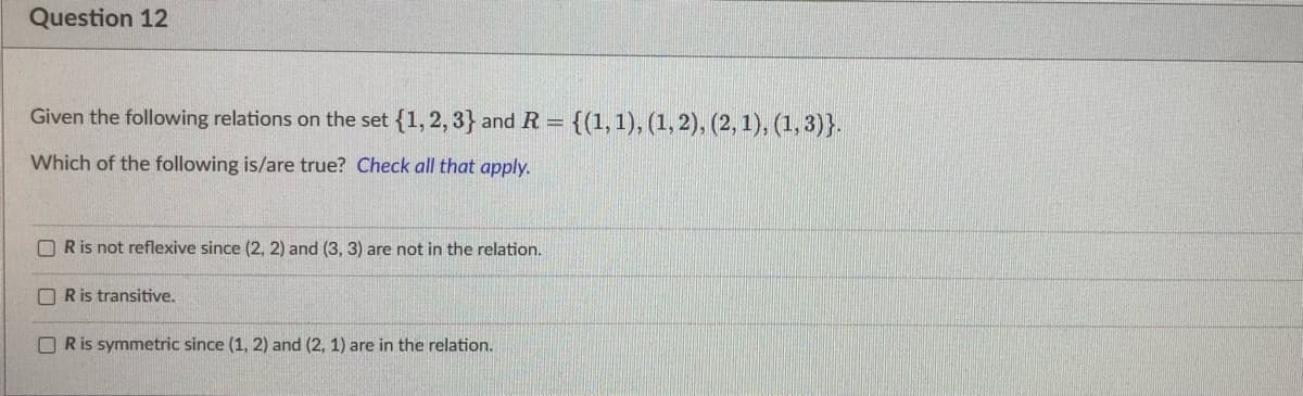 Question 12
Given the following relations on the set {1, 2, 3} and R = {(1, 1), (1, 2), (2, 1), (1,3)}.
Which of the following is/are true? Check all that apply.
OR is not reflexive since (2, 2) and (3, 3) are not in the relation.
OR is transitive.
R is symmetric since (1, 2) and (2, 1) are in the relation.