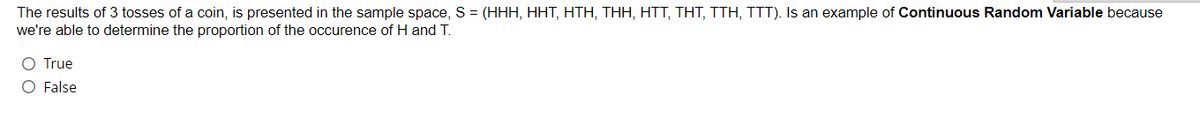 The results of 3 tosses of a coin, is presented in the sample space, S = (HHH, HHT, HTH, THH, HTT, THT, TTH, TTT). Is an example of Continuous Random Variable because
we're able to determine the proportion of the occurence of H and T.
O True
O False