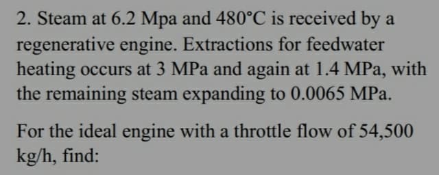 2. Steam at 6.2 Mpa and 480°C is received by a
regenerative engine. Extractions for feedwater
heating occurs at 3 MPa and again at 1.4 MPa, with
the remaining steam expanding to 0.0065 MPa.
For the ideal engine with a throttle flow of 54,500
kg/h, find: