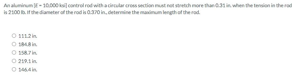 An aluminum [E = 10,000 ksi] control rod with a circular cross section must not stretch more than 0.31 in. when the tension in the rod
is 2100 lb. If the diameter of the rod is 0.370 in., determine the maximum length of the rod.
O 111.2 in.
O 184.8 in.
158.7 in.
O 219.1 in.
O 146.4 in.