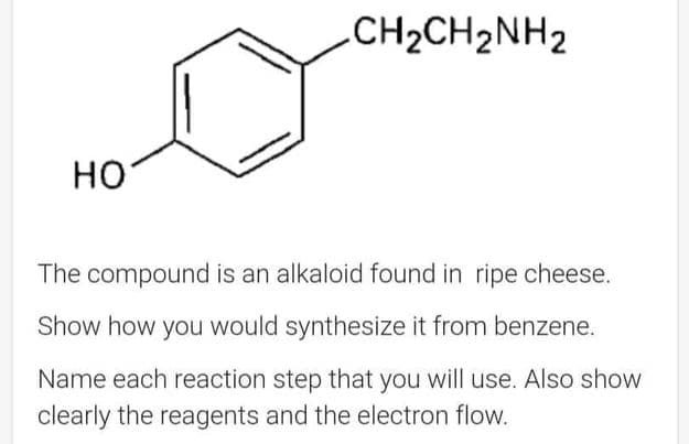 HO
-CH2CH2NH2
The compound is an alkaloid found in ripe cheese.
Show how you would synthesize it from benzene.
Name each reaction step that you will use. Also show
clearly the reagents and the electron flow.