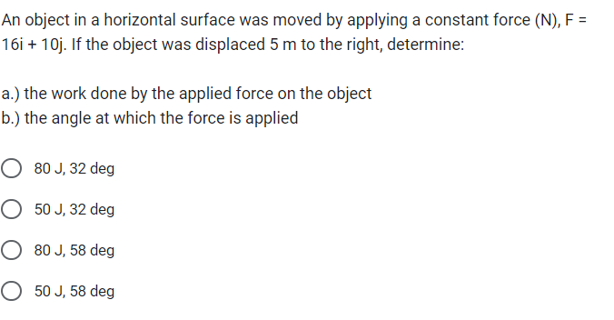 An object in a horizontal surface was moved by applying a constant force (N), F =
16i + 10j. If the object was displaced 5 m to the right, determine:
a.) the work done by the applied force on the object
b.) the angle at which the force is applied
O 80 J, 32 deg
O 50 J, 32 deg
O 80 J, 58 deg
O 50 J, 58 deg