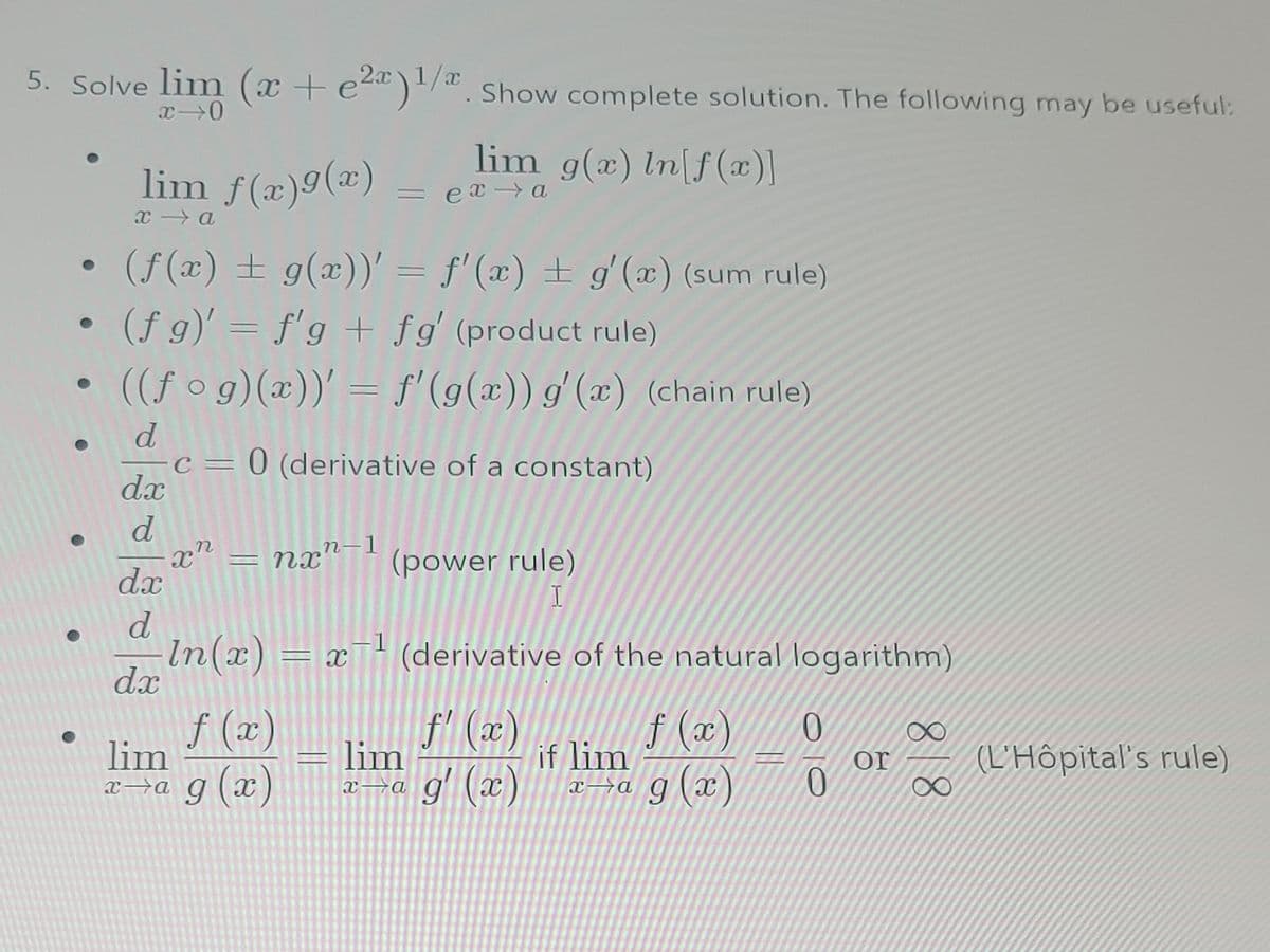 5. Solve lim (x + e²a)1/. Show complete solution. The following may be useful:
x 0
lim f(x)g(x)
x→a
(f(x) = g(x))' = f'(x) = g'(x) (sum rule)
(f g)' = f'g + fg' (product rule)
((fog)(x))' = f'(g(x)) g'(x) (chain rule)
d.x
d
d
c = 0 (derivative of a constant)
dx
d
dx
xn
=
lim g(x) In[f(x)]
nx"-1
= exa
-
(power rule)
I
-1
In(x) = x¯¹ (derivative of the natural logarithm)
f (x)
f (x)
f'(x)
x→a g(x) x→a g'(x) xa g(x)
lim
lim
if lim
0
0
or
818
(L'Hôpital's rule)