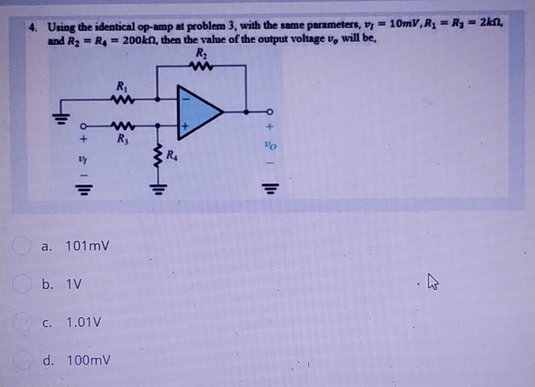 4. Using the identical op-amp at problem 3, with the same parameters, v = 10mV, R₁ = R₁ = 2kf,
and R₂ = R4 = 200kn, then the value of the output voltage v, will be,
R₂
www
R₁
www
www
R₂
A
V
a. 101mV
b. 1V
c. 1.01V
d. 100mV
ww!!!
R₁
+
9 +1