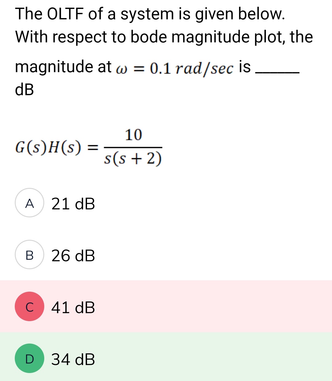 The OLTF of a system is given below.
With respect to bode magnitude plot, the
magnitude at w = 0.1 rad/sec is
dB
G(s)H(s)
A
B
=
D
21 dB
26 dB
C 41 dB
34 dB
10
s(s+ 2)