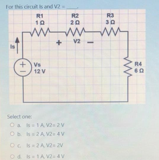 For this circuit Is and V2 =
R1
10
Is
www
+
+Vs
12 V
Select one:
O a. Is = 1 A, V2= 2 V
R2
20
O b.
Is = 2 A, V2= 4 V
O c. Is = 2 A, V2 = 2V
O d. Is = 1 A, V2= 4 V
V2
R3
3 Ω
ww
R4
6 Ω