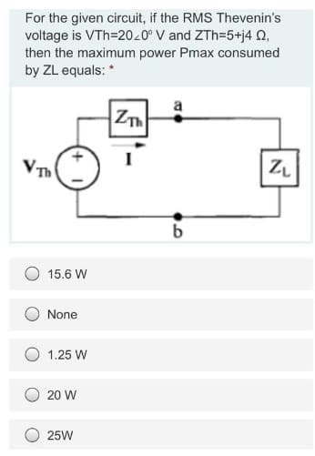 For the given circuit, if the RMS Thevenin's
voltage is VTh=2040° V and ZTh=5+j4 Q2,
then the maximum power Pmax consumed
by ZL equals: *
VTh
15.6 W
None
1.25 W
20 W
25W
ZT
I
b
ZL