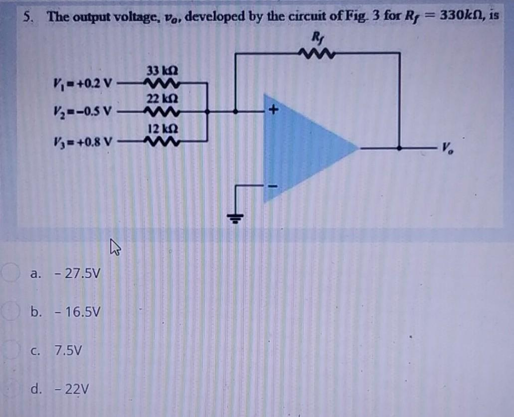 5. The output voltage, vo, developed by the circuit of Fig. 3 for R = 330kn, is
R
33 ΚΩ
V₁=+0.2 V-
22 ΚΩ
V₂=-0.5 V
12 ΚΩ
Vy=+0,8 V-
a. - 27.5V
b. - 16.5V
c. 7.5V
d. - 22V