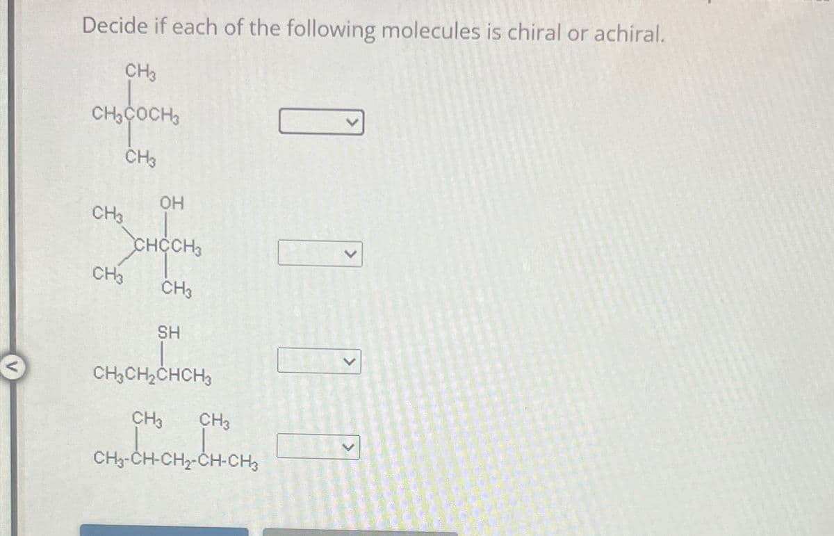 Decide if each of the following molecules is chiral or achiral.
CH3
CH3COCH
CH3
OH
CH
CHCCH3
CH3
CH3
SH
CH2CH2CHCH3
CH3 CH3
CHCHÍCH CHO
CH3-CH-CH2-CH-CH3
>
>