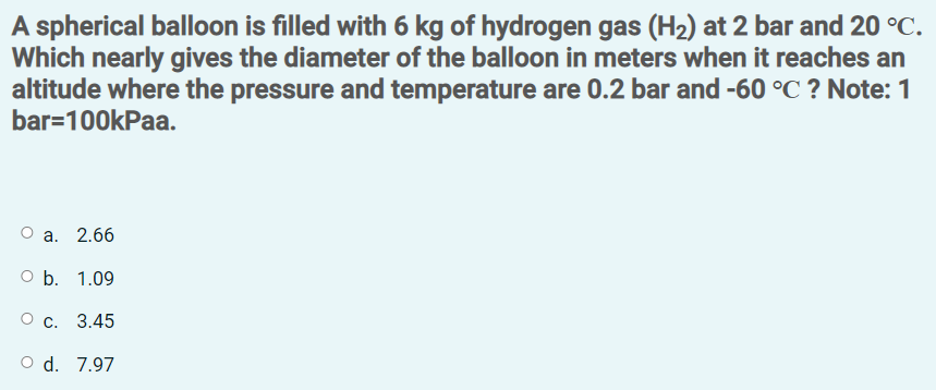 A spherical balloon is filled with 6 kg of hydrogen gas (H2) at 2 bar and 20 °C.
Which nearly gives the diameter of the balloon in meters when it reaches an
altitude where the pressure and temperature are 0.2 bar and -60 °C ? Note: 1
bar=100kPaa.
О а. 2.66
O b. 1.09
О с. 3.45
O d. 7.97
