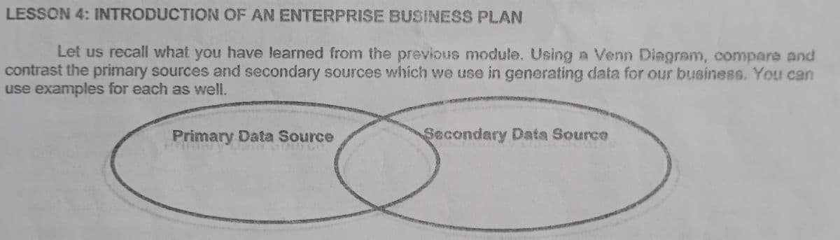 LESSON 4: INTRODUCTION OF AN ENTERPRISE BUSINESS PLAN
Let us recall what you have learned from the previous module. Using a Venn Diagram, compare and
contrast the primary sources and secondary sources which we use in generating data for our business. You can
use examples for each as well.
Primary Data Source
Secondary Data Source
