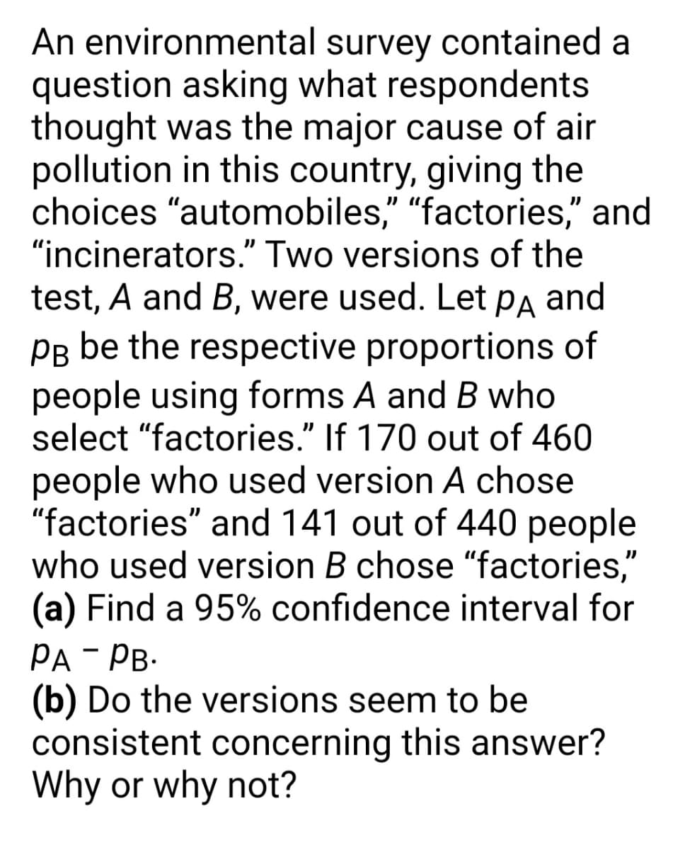 An environmental survey contained a
question asking what respondents
thought was the major cause of air
pollution in this country, giving the
choices "automobiles," "factories," and
"incinerators." Two versions of the
test, A and B, were used. Let pa and
Pg be the respective proportions of
people using forms A and B who
select "factories." If 170 out of 460
people who used version A chose
"factories" and 141 out of 440 people
who used version B chose "factories,"
(a) Find a 95% confidence interval for
PA - PB:
(b) Do the versions seem to be
consistent concerning this answer?
Why or why not?
