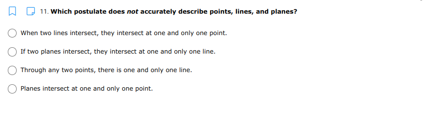 11. Which postulate does not accurately describe points, lines, and planes?
When two lines intersect, they intersect at one and only one point.
If two planes intersect, they intersect at one and only one line.
Through any two points, there is one and only one line.
Planes intersect at one and only one point.
