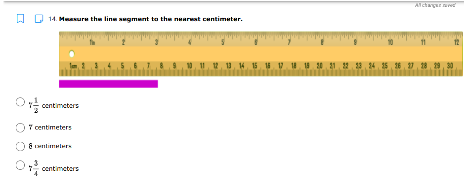 All changes saved
O 14. Measure the line segment to the nearest centimeter.
11
12
10 11 12 , 13 , 14 15 16 , 17 , 18 19 20 21 , 22 , 23 , 24 25 26 27 28 29 30
centimeters
7 centimeters
8 centimeters
O ,3
7- centimeters
