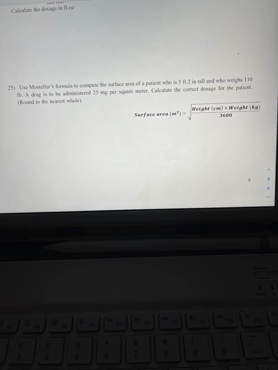 Calculate the dosage in fl-oz
25) Use Mosteller's formula to compute the surface area of a patient who is 5 ft 2 in tall and who weighs 110
lb. A drug is to be administered 25 mg per square meter. Calculate the correct dosage for the patient.
(Round to the nearest whole)
Height (cm) x Weight (kg)
Surface area (m²) =
3600
8
8
Connect
CAPS
F3
F4
F5
F6
F7
F9
F10
