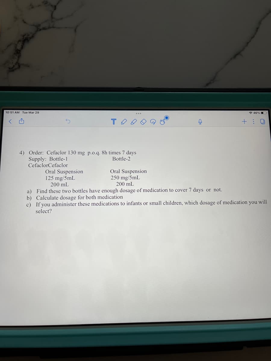 10:51 AM Tue Mar 29
* 46% I
T
+ :
4) Order: Cefaclor 130 mg p.o.q. 8h times 7 days
Supply: Bottle-1
CefaclorCefaclor
Bottle-2
Oral Suspension
125 mg/5mL
Oral Suspension
250 mg/5mL
200 mL
200 mL
medication to cover 7 days or not.
a) Find these two bottles have enough dosage
b) Calculate dosage for both medication
c) If you administer these medications to infants or small children, which dosage of medication you will
select?
