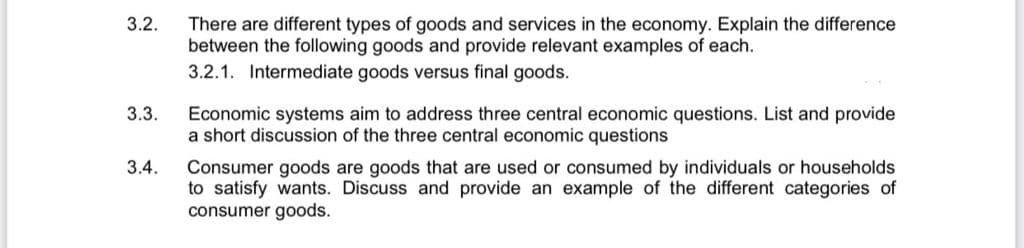 3.2.
There are different types of goods and services in the economy. Explain the difference
between the following goods and provide relevant examples of each.
3.2.1. Intermediate goods versus final goods.
3.3.
Economic systems aim to address three central economic questions. List and provide
a short discussion of the three central economic questions
3.4.
Consumer goods are goods that are used or consumed by individuals or households
to satisfy wants. Discuss and provide an example of the different categories of
consumer goods.
