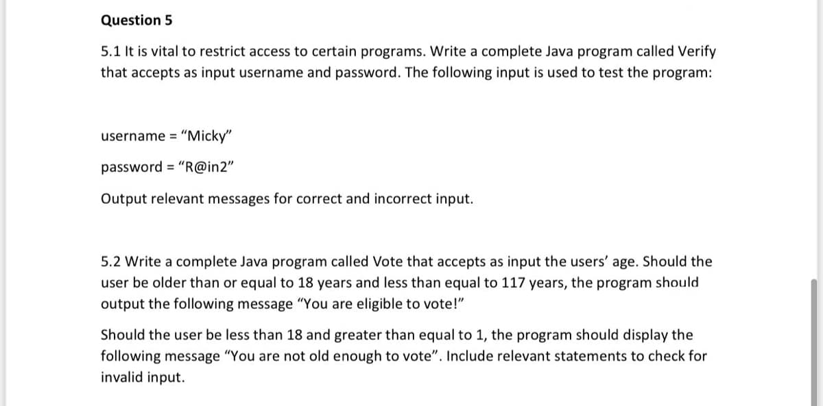 Question 5
5.1 It is vital to restrict access to certain programs. Write a complete Java program called Verify
that accepts as input username and password. The following input is used to test the program:
username = "Micky"
password = "R@in2"
Output relevant messages for correct and incorrect input.
5.2 Write a complete Java program called Vote that accepts as input the users' age. Should the
user be older than or equal to 18 years and less than equal to 117 years, the program should
output the following message "You are eligible to vote!"
Should the user be less than 18 and greater than equal to 1, the program should display the
following message "You are not old enough to vote". Include relevant statements to check for
invalid input.
