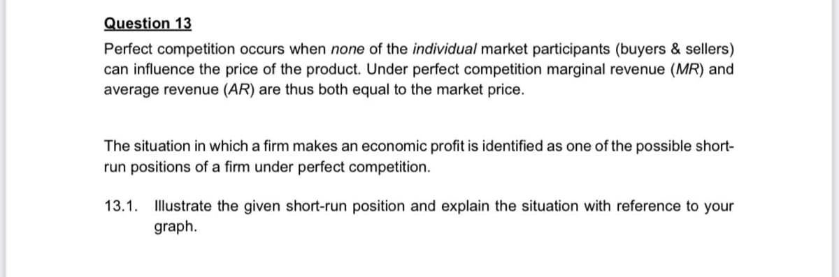 Question 13
Perfect competition occurs when none of the individual market participants (buyers & sellers)
can influence the price of the product. Under perfect competition marginal revenue (MR) and
average revenue (AR) are thus both equal to the market price.
The situation in which a firm makes an economic profit is identified as one of the possible short-
run positions of a firm under perfect competition.
13.1.
Illustrate the given short-run position and explain the situation with reference to your
graph.

