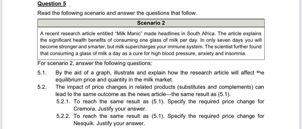 Question 5
Read the following scenario and answer the questions that follow.
Scenario 2
A recent research article entitled "Milk Manic" made headlines in South Africa. The article explains
the significant health benefits of consuming one glass of milk per day. In only seven days you will
become stronger and smarter, but milk supercharges your immune system. The scientist further found
that consuming a glass of milk a day as a cure for high blood pressure, anxiety and insomnia.
For scenario 2, answer the following questions:
5.1.
By the aid of a graph, illustrate and explain how the research article will affect the
equilibrium price and quantity in the milk market.
The impact of price changes in related products (substitutes and complements) can
lead to the same outcome as the news article-the same result as (5.1).
5.2.
5.2.1. To reach the same result as (5.1). Specify the required price change for
Cremora. Justify your answer.
5.2.2. To reach the same result as (5.1). Specify the required price change for
Nesquik. Justify your answer.
