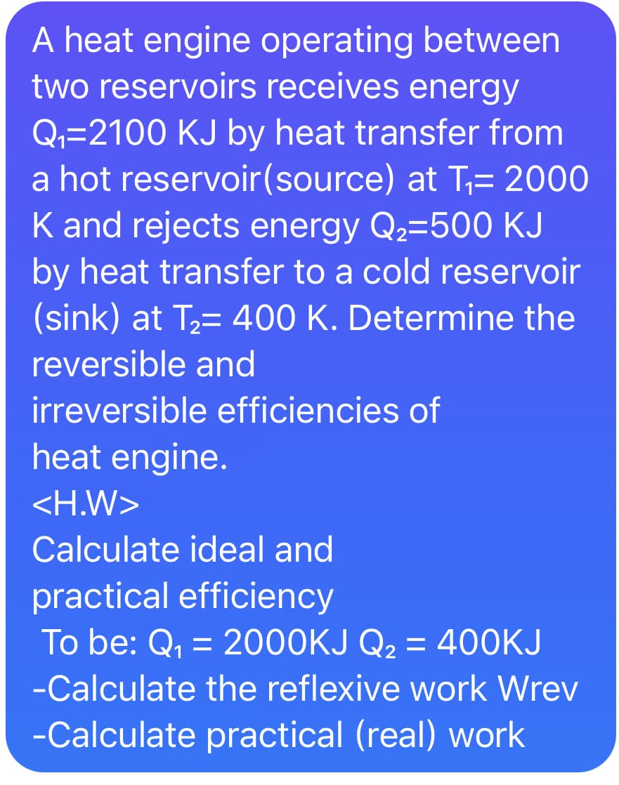 A heat engine operating between
two reservoirs receives energy
Q,=2100 KJ by heat transfer from
a hot reservoir(source) at T,= 2000
K and rejects energy Q2=500 KJ
by heat transfer to a cold reservoir
(sink) at T2= 400 K. Determine the
reversible and
irreversible efficiencies of
heat engine.
<H.W>
Calculate ideal and
practical efficiency
To be: Q, = 2000KJ Q2 = 400KJ
-Calculate the reflexive work Wrev
-Calculate practical (real) work
