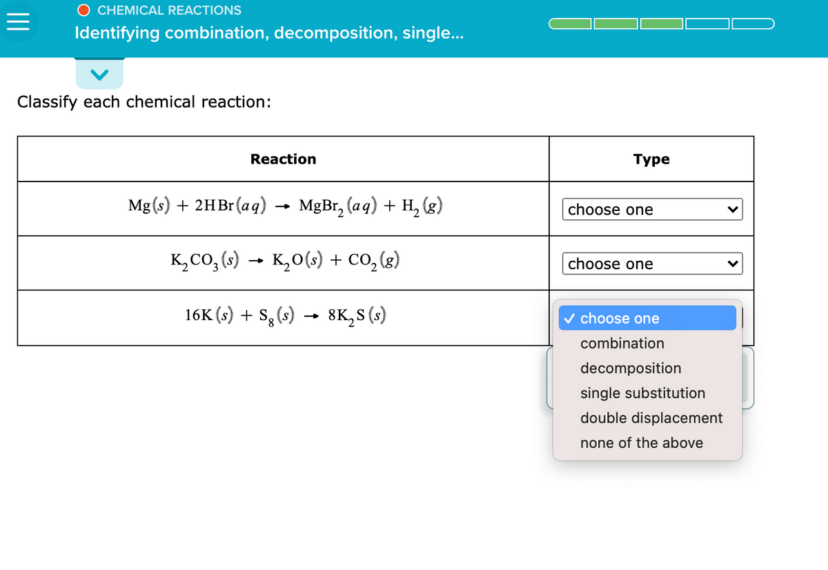 O CHEMICAL REACTIONS
Identifying combination, decomposition, single..
Classify each chemical reaction:
Reaction
Туре
Mg(s) + 2HBr(аq)
MgBr, (aq) + H, (g)
choose one
K, CO, (s) → K,0(s) + Co, (g)
choose one
16K (s) + S, (s) → 8K,S (s)
v choose one
combination
decomposition
single substitution
double displacement
none of the above
