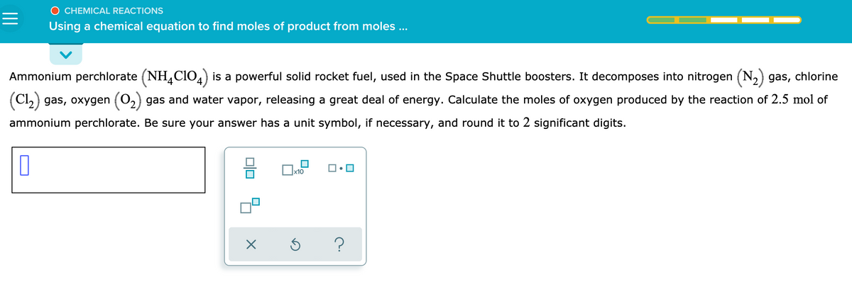 O CHEMICAL REACTIONS
Using a chemical equation to find moles of product from moles ...
Ammonium perchlorate (NH,CIO4) is a powerful solid rocket fuel, used in the Space Shuttle boosters. It decomposes into nitrogen (N2) gas, chlorine
(Cl,) gas, oxygen (0,) gas and water vapor, releasing a great deal of energy. Calculate the moles of oxygen produced by the reaction of 2.5 mol of
ammonium perchlorate. Be sure your answer has a unit symbol, if necessary, and round it to 2 significant digits.
