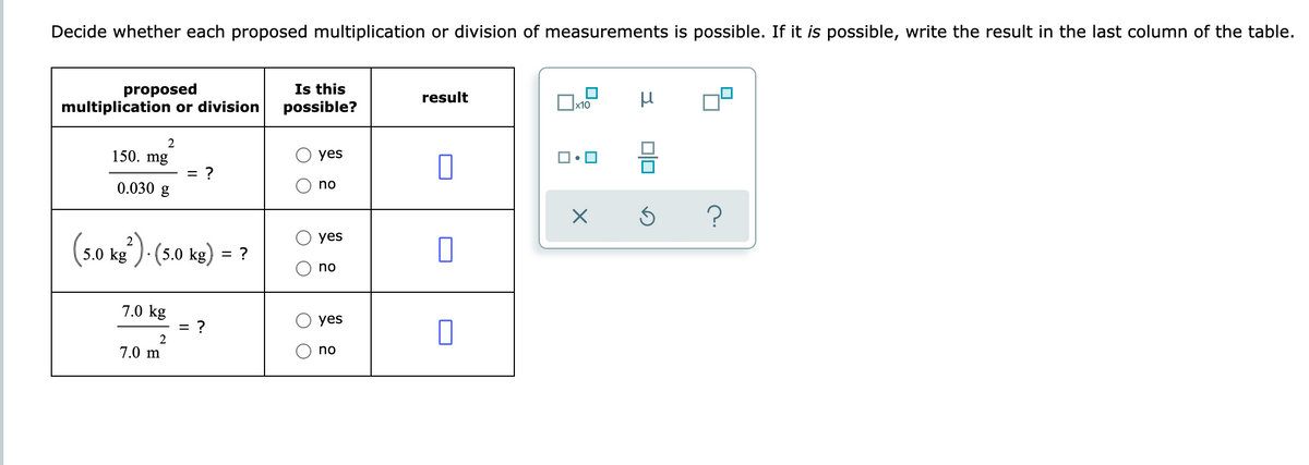 Decide whether each proposed multiplication or division of measurements is possible. If it is possible, write the result in the last column of the table.
proposed
multiplication or division
Is this
possible?
result
x10
150. mg
yes
= ?
0.030 g
no
(s0 ks ) -(50 ke) = ?
yes
no
7.0 kg
yes
= ?
2
7.0 m
no
