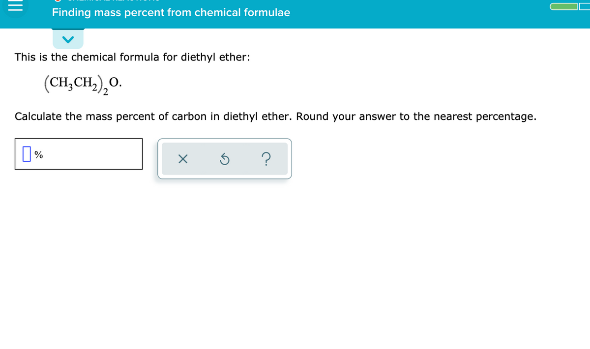 Finding mass percent from chemical formulae
This is the chemical formula for diethyl ether:
(CH,CH,),O.
О.
Calculate the mass percent of carbon in diethyl ether. Round your answer to the nearest percentage.
0%
