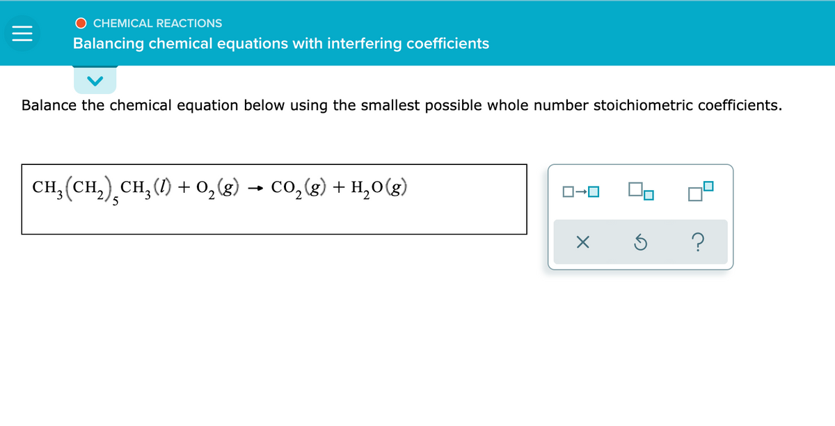 CHEMICAL REACTIONS
Balancing chemical equations with interfering coefficients
Balance the chemical equation below using the smallest possible whole number stoichiometric coefficients.
CH; (CH,) CH, (1) + 0,(g) → Co,(g) + H,0(g)
5
