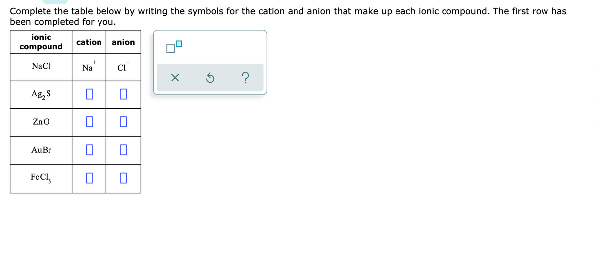 Complete the table below by writing the symbols for the cation and anion that make up each ionic compound. The first row has
been completed for you.
ionic
cation
anion
compound
NaCl
Na
Cl
?
Ag, S
ZnO
AuBr
FeCl,
