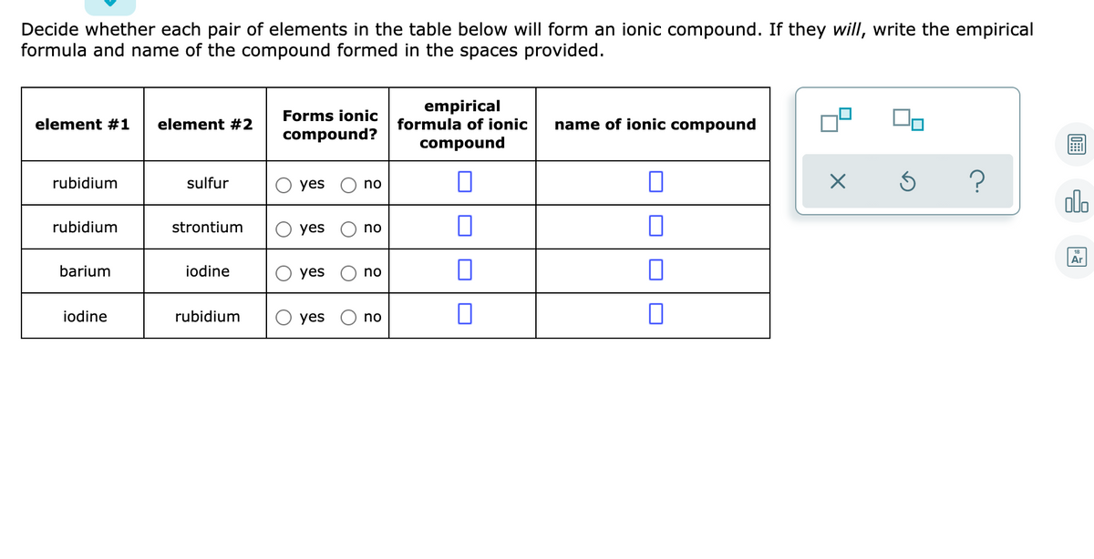 Decide whether each pair of elements in the table below will form an ionic compound. If they will, write the empirical
formula and name of the compound formed in the spaces provided.
empirical
formula of ionic
Forms ionic
element #1
element #2
name of ionic compound
compound?
compound
rubidium
sulfur
yes
no
ol.
rubidium
strontium
yes
no
Ar
barium
iodine
yes
no
iodine
rubidium
O yes
no
