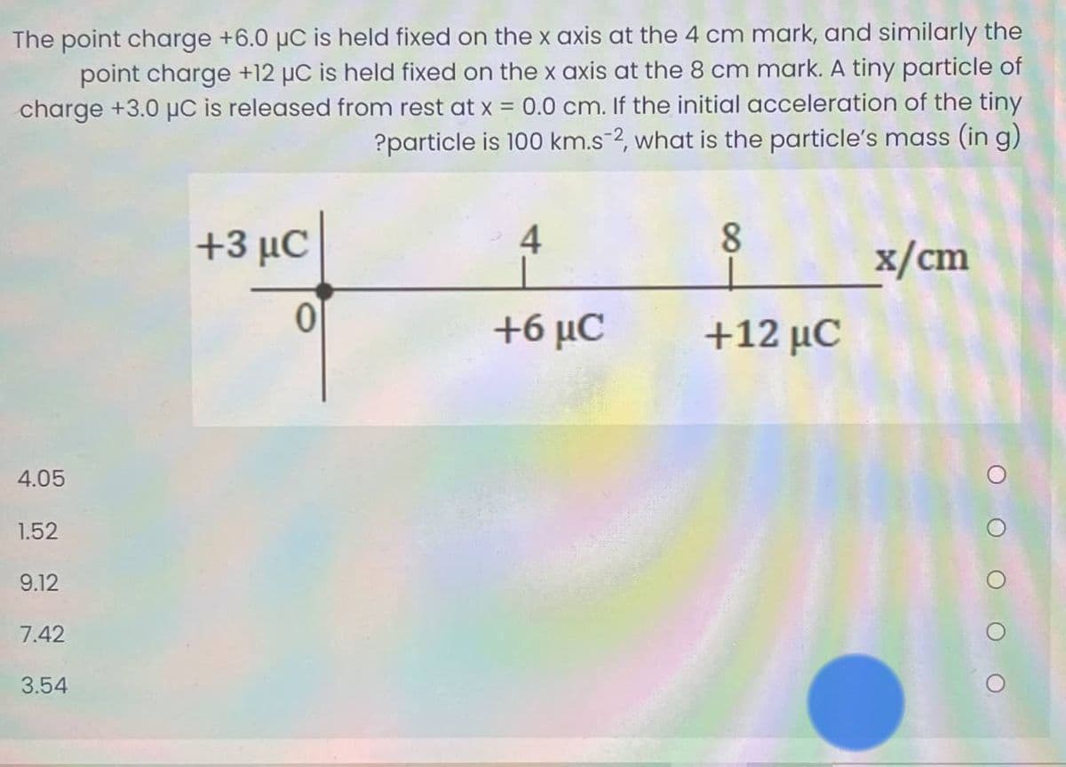 The point charge +6.0 µC is held fixed on the x axis at the 4 cm mark, and similarly the
point charge +12 µC is held fixed on the x axis at the 8 cm mark. A tiny particle of
charge +3.0 µC is released from rest at x 0.0 cm. If the initial acceleration of the tiny
?particle is 100 km.s-2, what is the particle's mass (in g)
43 μC
4
8
x/cm
+6 μC
+12 μC
4.05
1.52
9.12
7.42
3.54
O O O
