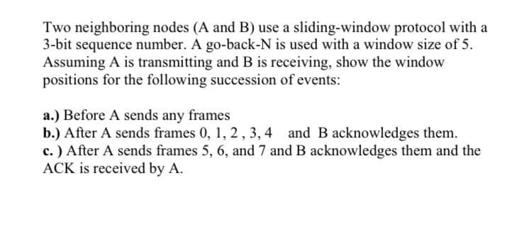 Two neighboring nodes (A and B) use a sliding-window protocol with a
3-bit sequence number. A go-back-N is used with a window size of 5.
Assuming A is transmitting and B is receiving, show the window
positions for the following succession of events:
a.) Before A sends any frames
b.) After A sends frames 0, 1, 2,3, 4 and B acknowledges them.
c.) After A sends frames 5, 6, and 7 and B acknowledges them and the
ACK is received by A.
