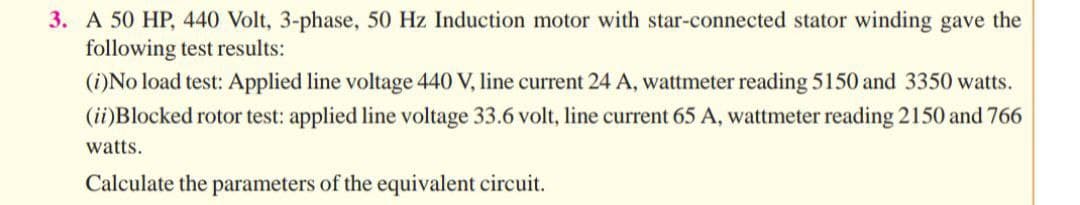3. A 50 HP, 440 Volt, 3-phase, 50 Hz Induction motor with star-connected stator winding gave the
following test results:
(i)No load test: Applied line voltage 440 V, line current 24 A, wattmeter reading 5150 and 3350 watts.
(ii)Blocked rotor test: applied line voltage 33.6 volt, line current 65 A, wattmeter reading 2150 and 766
watts.
Calculate the parameters of the equivalent circuit.

