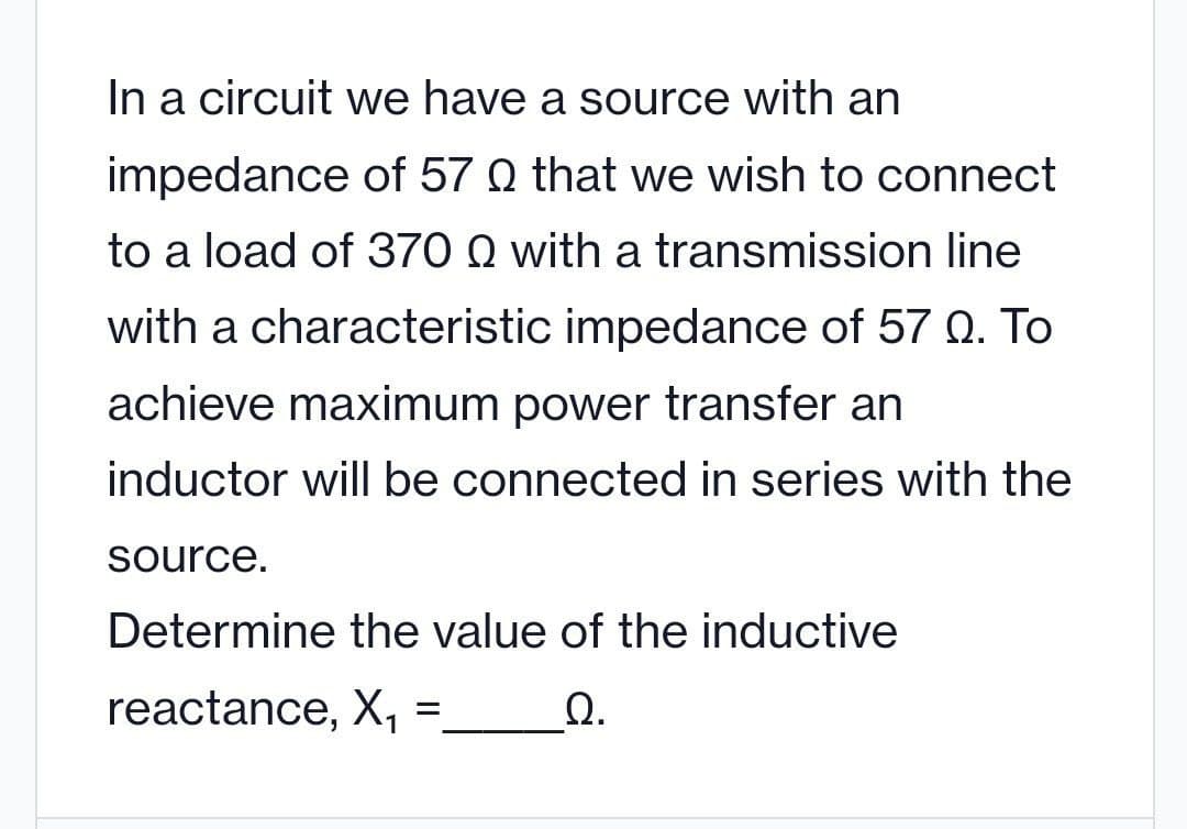In a circuit we have a source with an
impedance of 57 0 that we wish to connect
to a load of 370 Q with a transmission line
with a characteristic impedance of 57 Q. To
achieve maximum power transfer an
inductor will be connected in series with the
source.
Determine the value of the inductive
reactance, X,
Ω.
