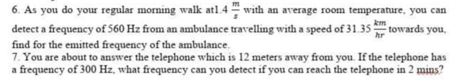 m
6. As you do your regular morning walk at1.4 with an average room temperature, you can
km
hr
detect a frequency of 560 Hz from an ambulance travelling with a speed of 31.35 towards you,
find for the emitted frequency of the ambulance.
7. You are about to answer the telephone which is 12 meters away from you. If the telephone has
a frequency of 300 Hz, what frequency can you detect if you can reach the telephone in 2 mins?