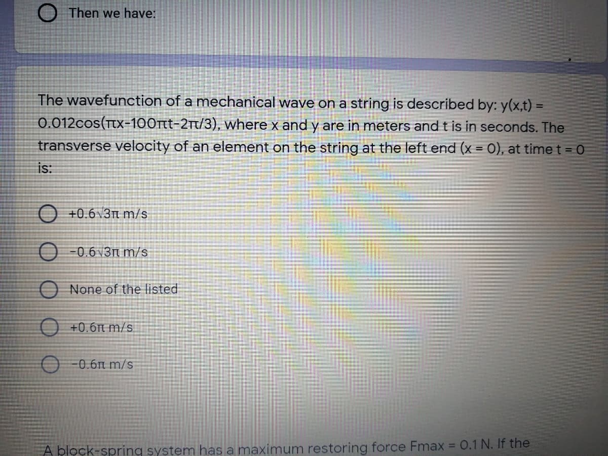 O Then we have:
The wavefunction of a mechanical wave on a string is described by: y(x,t) =
0.012cos(Ttx=100t-2t/3), where x and y are in meters and t is in seconds. The
transverse velocity of an element on the string at the left end (x = 0), at time t = 0
is:
O +0.6v3t m/s
O -0.6 v3n m/s
O None of the listed
O +0.6n m/s
O -0.6n m/s
%3D
A block-spring system has a maximum restoring force Fmax = 0.1 N. If the
