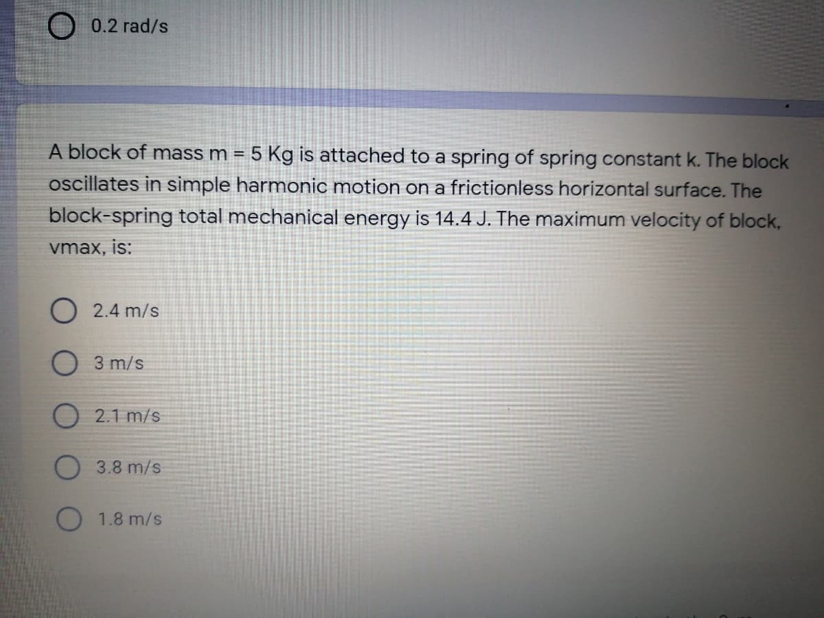 0.2 rad/s
A block of mass m = 5 Kg is attached to a spring of spring constant k. The block
oscillates in simple harmonic motion on a frictionless horizontal surface. The
block-spring total mechanical energy is 14.4 J. The maximum velocity of block,
vmax, is:
O 2.4 m/s
O 3 m/s
O 2.1 m/s
3.8 m/s
O 1.8 m/s
