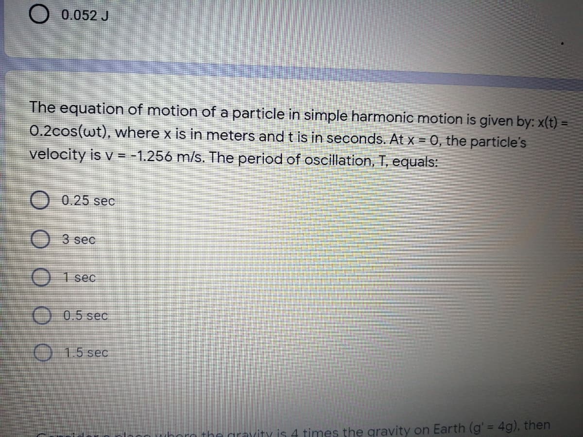 O 0.052 J
The equation of motion of a particle in simple harmonic motion is given by: x(t) =
0.2cos(wt), where x is in meters and t is in seconds. At x = 0, the particle's
velocity is v = -1.256 m/s. The period of oscillation, T, equals:
O 0.25 sec
3 sec
O 1 sec
O 0.5 sec
O 15 sec
gravity is 4 times the gravity on Earth (g' = 4g), then
